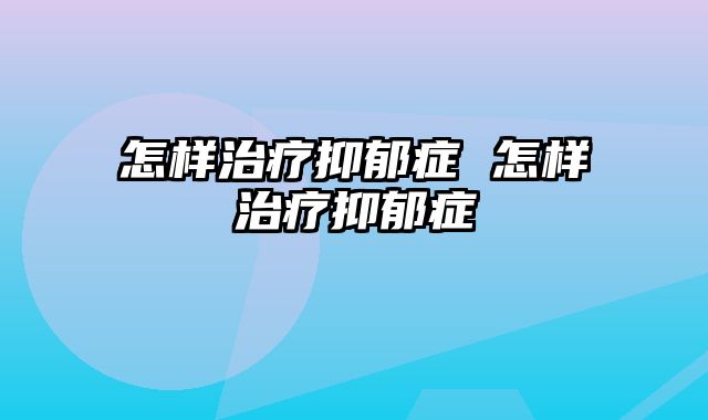 怎样治疗抑郁症 怎样治疗抑郁症