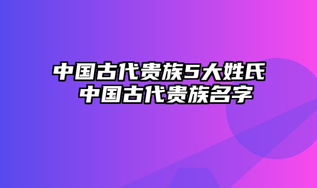 中国古代贵族5大姓氏 中国古代贵族名字