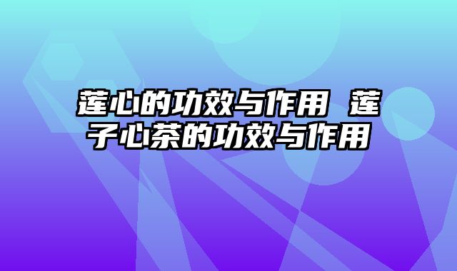莲心的功效与作用 莲子心茶的功效与作用