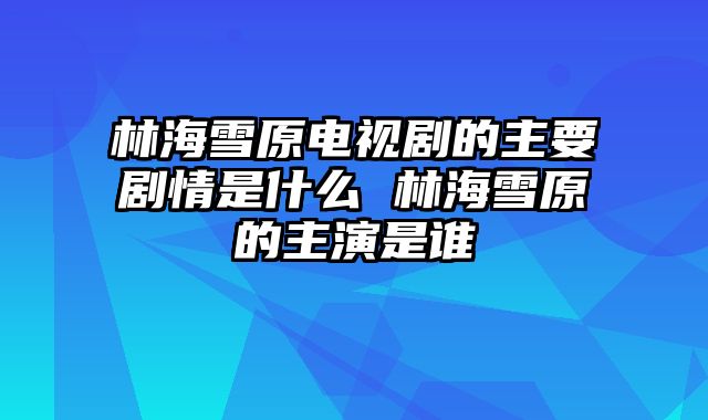 林海雪原电视剧的主要剧情是什么 林海雪原的主演是谁