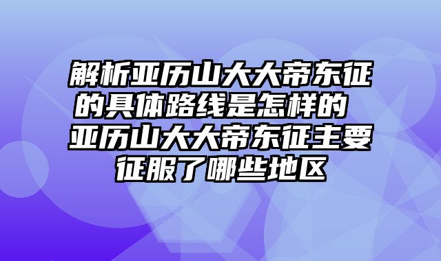 解析亚历山大大帝东征的具体路线是怎样的 亚历山大大帝东征主要征服了哪些地区