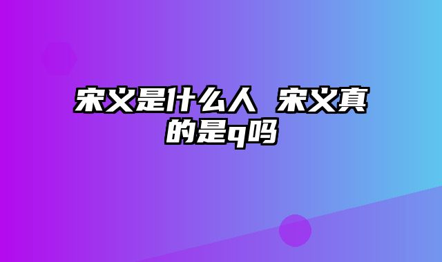 宋义是什么人 宋义真的是q吗
