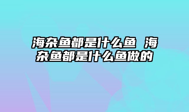 海杂鱼都是什么鱼 海杂鱼都是什么鱼做的