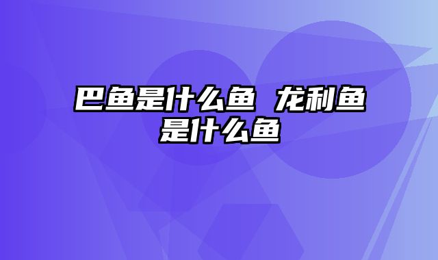 巴鱼是什么鱼 龙利鱼是什么鱼