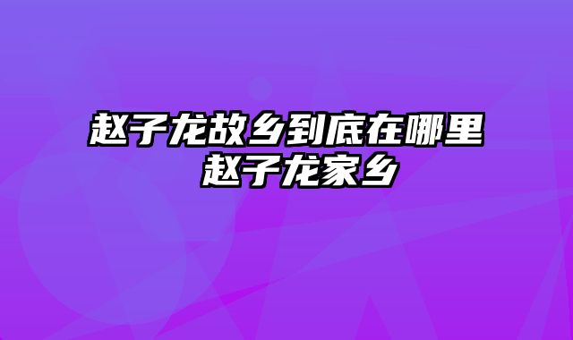 赵子龙故乡到底在哪里 赵子龙家乡