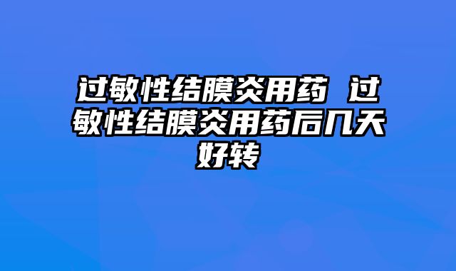 过敏性结膜炎用药 过敏性结膜炎用药后几天好转