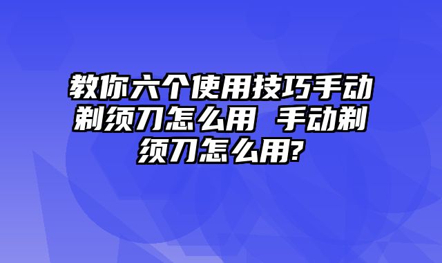 教你六个使用技巧手动剃须刀怎么用 手动剃须刀怎么用?