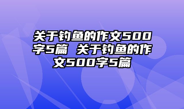 关于钓鱼的作文500字5篇 关于钓鱼的作文500字5篇