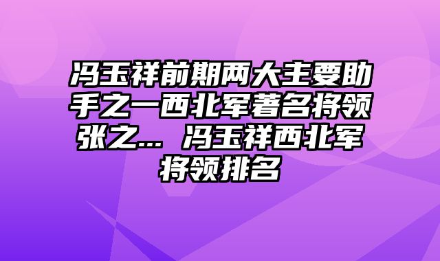 冯玉祥前期两大主要助手之一西北军著名将领张之... 冯玉祥西北军将领排名