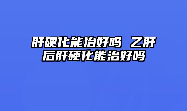 肝硬化能治好吗 乙肝后肝硬化能治好吗