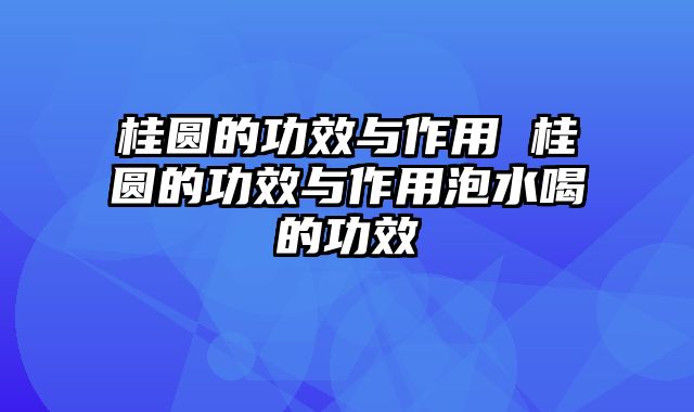桂圆的功效与作用 桂圆的功效与作用泡水喝的功效