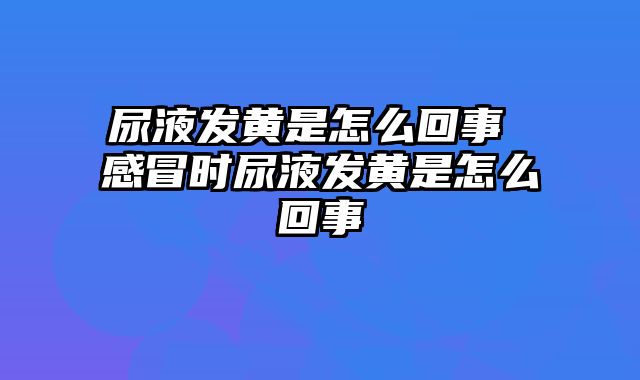 尿液发黄是怎么回事 感冒时尿液发黄是怎么回事