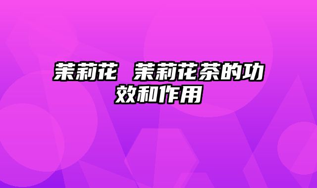 茉莉花 茉莉花茶的功效和作用