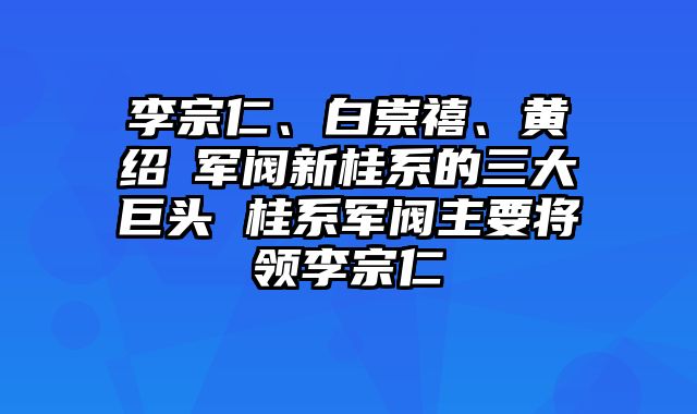 李宗仁、白崇禧、黄绍竑军阀新桂系的三大巨头 桂系军阀主要将领李宗仁