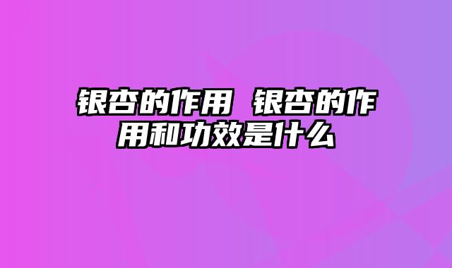 银杏的作用 银杏的作用和功效是什么