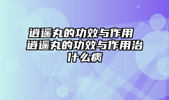 逍遥丸的功效与作用 逍遥丸的功效与作用治什么病