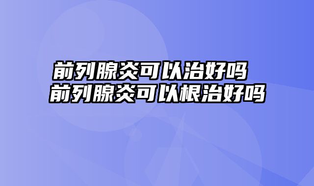 前列腺炎可以治好吗 前列腺炎可以根治好吗