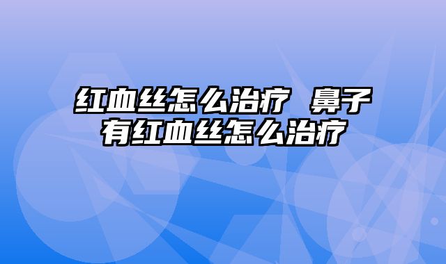红血丝怎么治疗 鼻子有红血丝怎么治疗