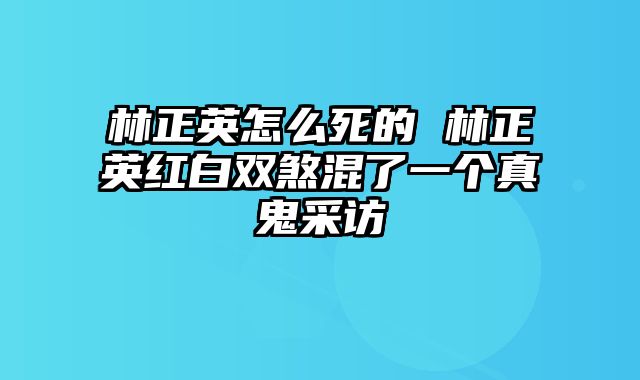 林正英怎么死的 林正英红白双煞混了一个真鬼采访