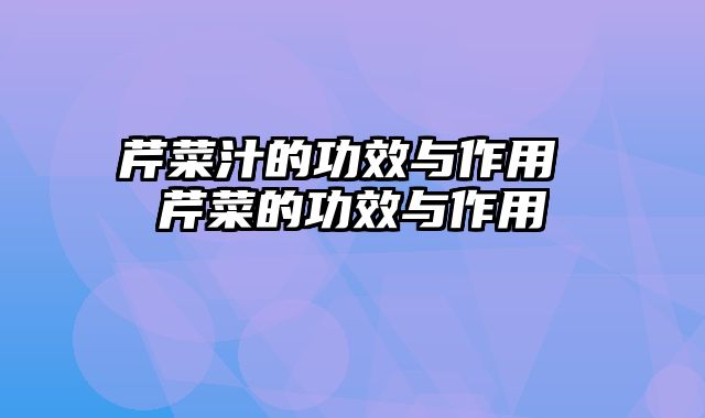 芹菜汁的功效与作用 芹菜的功效与作用