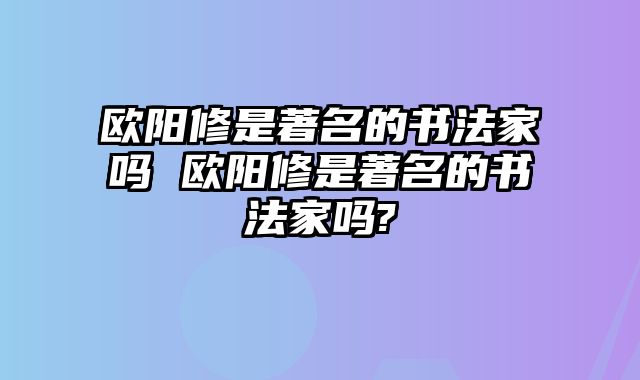 欧阳修是著名的书法家吗 欧阳修是著名的书法家吗?
