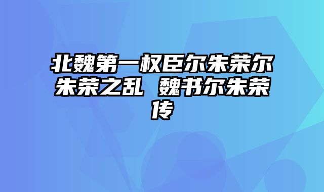 北魏第一权臣尔朱荣尔朱荣之乱 魏书尔朱荣传