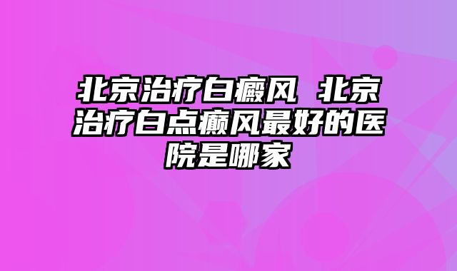 北京治疗白癜风 北京治疗白点癫风最好的医院是哪家