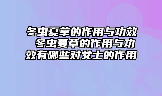 冬虫夏草的作用与功效 冬虫夏草的作用与功效有哪些对女士的作用