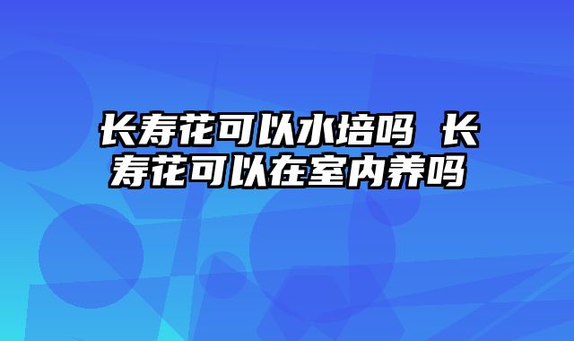 长寿花可以水培吗 长寿花可以在室内养吗