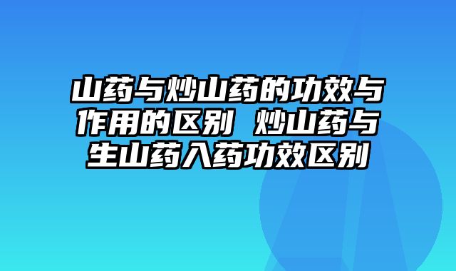 山药与炒山药的功效与作用的区别 炒山药与生山药入药功效区别