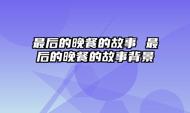 最后的晚餐的故事 最后的晚餐的故事背景
