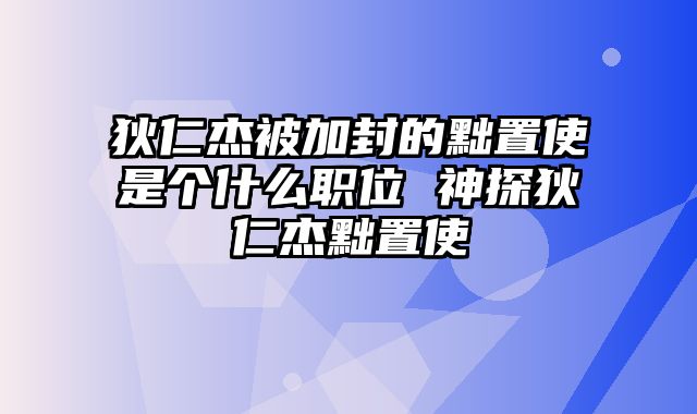 狄仁杰被加封的黜置使是个什么职位 神探狄仁杰黜置使