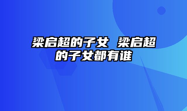 梁启超的子女 梁启超的子女都有谁
