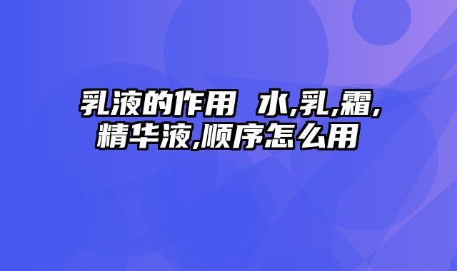 乳液的作用 水,乳,霜,精华液,顺序怎么用