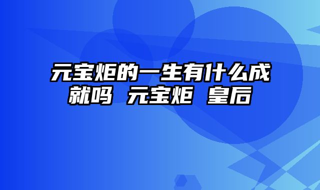 元宝炬的一生有什么成就吗 元宝炬 皇后
