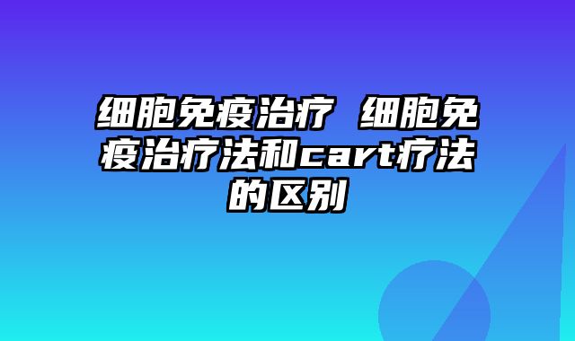 细胞免疫治疗 细胞免疫治疗法和cart疗法的区别