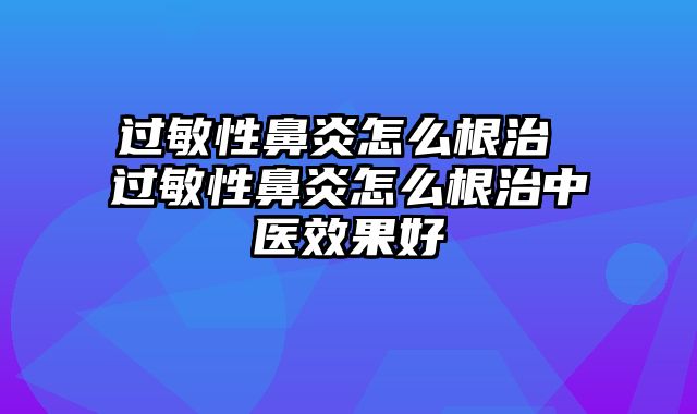 过敏性鼻炎怎么根治 过敏性鼻炎怎么根治中医效果好