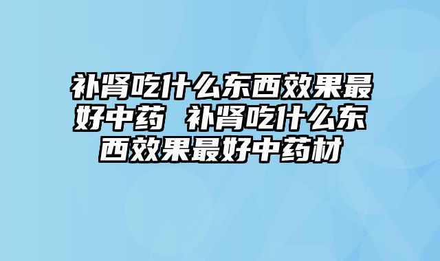 补肾吃什么东西效果最好中药 补肾吃什么东西效果最好中药材