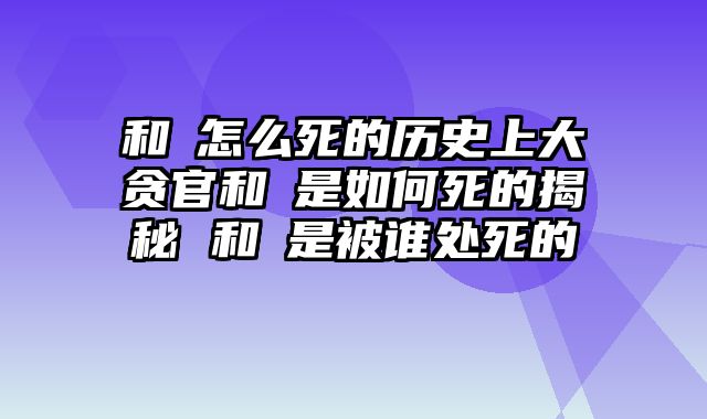 和珅怎么死的历史上大贪官和珅是如何死的揭秘 和珅是被谁处死的