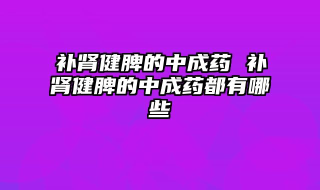 补肾健脾的中成药 补肾健脾的中成药都有哪些