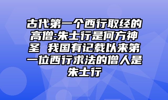 古代第一个西行取经的高僧:朱士行是何方神圣 我国有记载以来第一位西行求法的僧人是朱士行