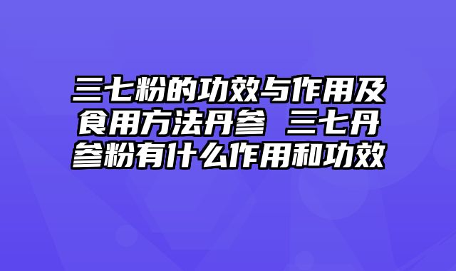 三七粉的功效与作用及食用方法丹参 三七丹参粉有什么作用和功效