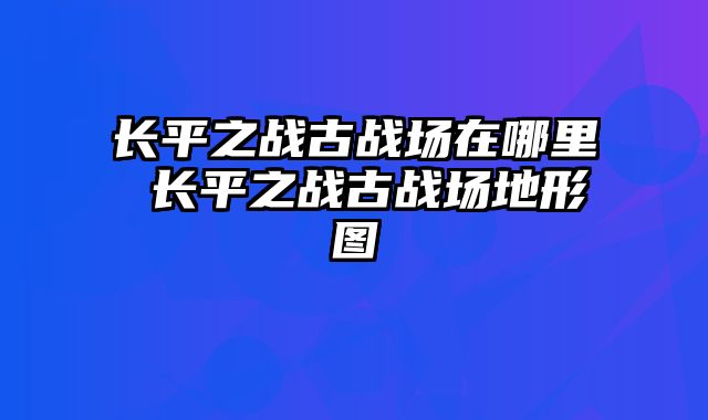 长平之战古战场在哪里 长平之战古战场地形图