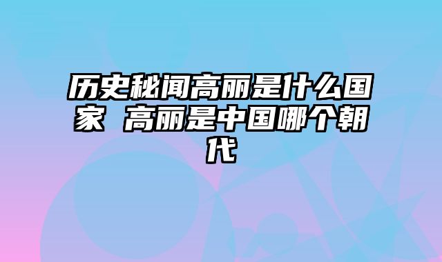 历史秘闻高丽是什么国家 高丽是中国哪个朝代