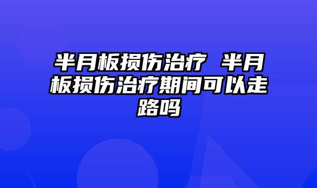 半月板损伤治疗 半月板损伤治疗期间可以走路吗