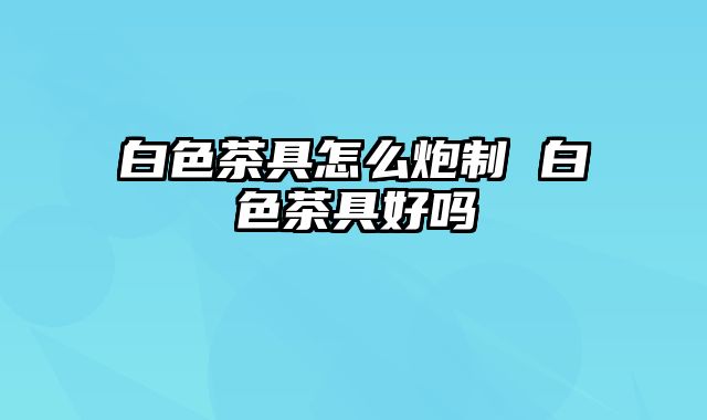 白色茶具怎么炮制 白色茶具好吗