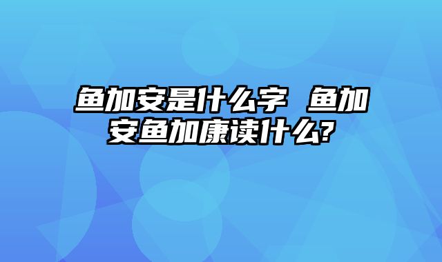 鱼加安是什么字 鱼加安鱼加康读什么?