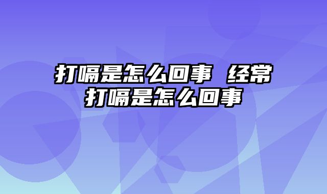 打嗝是怎么回事 经常打嗝是怎么回事
