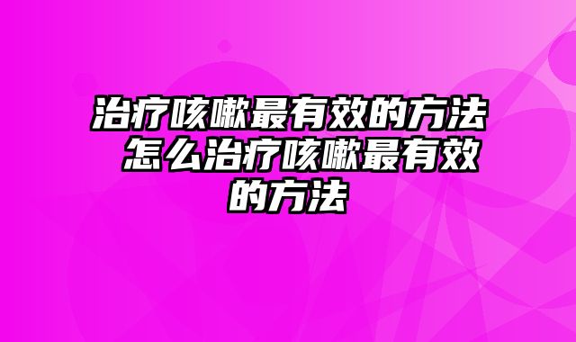 治疗咳嗽最有效的方法 怎么治疗咳嗽最有效的方法