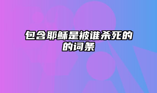 包含耶稣是被谁杀死的的词条